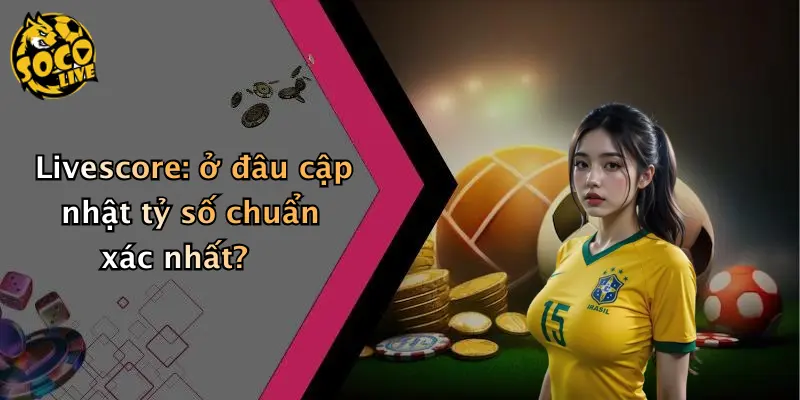 livescore 33 Livescore: ở đâu cập nhật tỷ số chuẩn xác nhất?