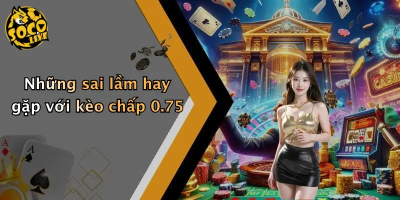 Kèo Chấp 0.75 Là Gì: Chi Tiết Cách Chơi Và Lưu Ý Khi Tham Gia 4 Những sai lầm hay gặp với kèo chấp 0.75